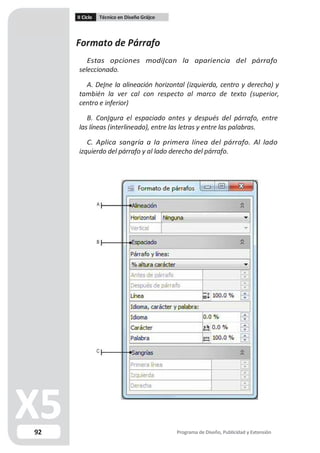 II Ciclo Técnico en Diseño Grá co
Formato de Párrafo
Estas opciones modi can la apariencia del párrafo
seleccionado.
A. De ne la alineación horizontal (izquierda, centro y derecha) y
también la ver cal con respecto al marco de texto (superior,
centro e inferior)
B. Con gura el espaciado antes y después del párrafo, entre
las líneas (interlineado), entre las letras y entre las palabras.
C. Aplica sangría a la primera línea del párrafo. Al lado
izquierdo del párrafo y al lado derecho del párrafo.
A
B
C
92 Programa de Diseño, Publicidad y Extensión
 
