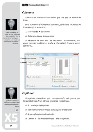 II Ciclo Técnico en Diseño Grá co
Columnas
Aumenta el número de columnas que con ene un marco de
texto.
Para aumentar el número de columnas, seleccione un marco de
texto y luego la secuencia:
Puede cambiar el ta-
maño de las columnas
y los medianiles con la
herramienta Texto para
arrastrar un rador de
selección en la ventana
de dibujo.
A
B
podemos aplicar un
capitular al texto selec-
cionado presionando el
icono
94
1. Menú Texto  Columnas
A. De ne el número de columnas.
B. Muestra la can dad de columnas actualmente, así
como permite modi car el ancho y el medianil (espacio entre
columnas).
Capitular
El capitular es una letra que ene un tamaño más grande que
las demás letras de un párrafo ocupando varias líneas.
A. Ac va el efecto Capitular.
B. De ne el número de líneas que ocupará el capitular.
C. Separa el capitular del párrafo.
D. Cambia el po de acabado que ene el capitular.
Programa de Diseño, Publicidad y Extensión
 