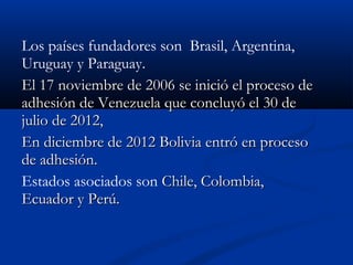 Los países fundadores son Brasil, Argentina,
Uruguay y Paraguay.
El 17 noviembre de 2006 se inició el proceso deEl 17 noviembre de 2006 se inició el proceso de
adhesión de Venezuela que concluyó el 30 deadhesión de Venezuela que concluyó el 30 de
julio de 2012,julio de 2012,
En diciembre de 2012 Bolivia entró en procesoEn diciembre de 2012 Bolivia entró en proceso
de adhesión.de adhesión.
Estados asociados son Chile, Colombia,Chile, Colombia,
Ecuador y Perú.Ecuador y Perú.
 
