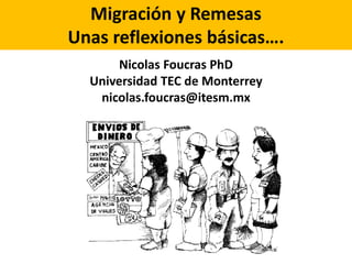 Migración y Remesas 
Unas reflexiones básicas…. 
Nicolas Foucras PhD 
Universidad TEC de Monterrey 
nicolas.foucras@itesm.mx 
 