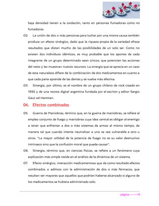  
baja densidad tienen a la oxidación, tanto en personas fumadoras como no
fumadoras.
02. La unión de dos o más personas para luchar por una misma causa también
produce un efecto sinérgico, dado que la riqueza propia de la variedad ofrece
resultados que distan mucho de las posibilidades de un solo ser. Como no
existen dos individuos idénticos, es muy probable que los aportes de cada
integrante de un grupo determinado sean únicos, que potencien las acciones
del resto y les muestran nuevos recursos. La sinergia que se aprecia en un caso
de esta naturaleza difiere de la combinación de dos medicamentos en cuanto a
que cada parte aprende de las demás y se vuelve más efectiva.
03. Sinergia, por último, es el nombre de un grupo chileno de rock creado en
1992 y de una revista digital argentina fundada por el escritor y editor Sergio
Gaut vel Hartman.
04. Efectos combinados
05. Guerra de Maniobras, término que, en la guerra de maniobras, se refiere al
empleo conjunto de fuego y maniobras cuya idea central es obligar al enemigo
a tener que enfrentar a dos o más sistemas de armas al mismo tiempo, de
manera tal que cuando intente neutralizar a uno se vea vulnerable a otro u
otros. “La mayor utilidad de la potencia de fuego no es su valor destructivo
intrínseco sino que la confusión moral que puede causar”.
06. Sinergia, término que, en ciencias físicas, se refiere a un fenómeno cuya
explicación más simple reside en el análisis de la dinámica de un sistema.
07. Efecto sinérgico, interacción medicamentosa que da como resultado efectos
combinados o aditivos con la administración de dos o más fármacos, que
resultan ser mayores que aquellos que podrían haberse alcanzado si alguno de
los medicamentos se hubiera administrado solo.
página ­­­­­­­>5 
 