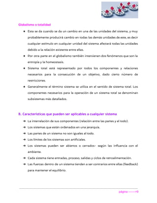  
Globalismo o totalidad
★ Esta se da cuando se da un cambio en una de las unidades del sistema, y muy
probablemente producirá cambio en todas las demás unidades de este, es decir
cualquier estímulo en cualquier unidad del sistema afectará todas las unidades
debido a la relación existente entre ellas.
★ Por otra parte en el globalismo también intervienen dos fenómenos que son la
entropía y la homeostasis.
★ Sistema total está representado por todos los componentes y relaciones
necesarios para la consecución de un objetivo, dado cierto número de
restricciones.
★ Generalmente el término sistema se utiliza en el sentido de sistema total. Los
componentes necesarios para la operación de un sistema total se denominan
subsistemas más detallados.
B. Características que pueden ser aplicables a cualquier sistema
➔ La interrelación de sus componentes (relación entre las partes y el todo).
➔ Los sistemas que están ordenados en una jerarquía.
➔ Las partes de un sistema no son iguales al todo.
➔ Los límites de los sistemas son artificiales.
➔ Los sistemas pueden ser abiertos o cerrados- según las influencia con el
ambiente.
➔ Cada sistema tiene entradas, proceso, salidas y ciclos de retroalimentación.
➔ Las fuerzas dentro de un sistema tienden a ser contrarios entre ellas (feedback)
para mantener el equilibrio.
página ­­­­­­­>9 
 