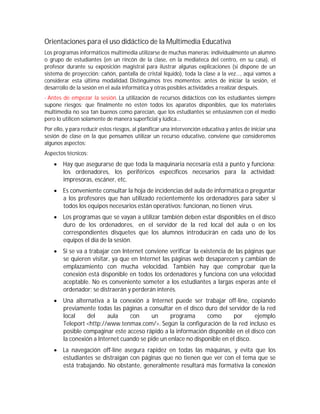 Orientaciones para el uso didáctico de la Multimedia Educativa
Los programas informáticos multimedia utilizarse de muchas maneras: individualmente un alumno
o grupo de estudiantes (en un rincón de la clase, en la mediateca del centro, en su casa), el
profesor durante su exposición magistral para ilustrar algunas explicaciones (si dispone de un
sistema de proyección: cañón, pantalla de cristal líquido), toda la clase a la vez..., aquí vamos a
considerar esta última modalidad. Distinguimos tres momentos: antes de iniciar la sesión, el
desarrollo de la sesión en el aula informática y otras posibles actividades a realizar después.
- Antes de empezar la sesión. La utilización de recursos didácticos con los estudiantes siempre
supone riesgos: que finalmente no estén todos los aparatos disponibles, que los materiales
multimedia no sea tan buenos como parecían, que los estudiantes se entusiasmen con el medio
pero lo utilicen solamente de manera superficial y lúdica...
Por ello, y para reducir estos riesgos, al planificar una intervención educativa y antes de iniciar una
sesión de clase en la que pensamos utilizar un recurso educativo, conviene que consideremos
algunos aspectos:
Aspectos técnicos:
     Hay que asegurarse de que toda la maquinaria necesaria está a punto y funciona:
      los ordenadores, los periféricos específicos necesarios para la actividad:
      impresoras, escáner, etc.
     Es conveniente consultar la hoja de incidencias del aula de informática o preguntar
      a los profesores que han utilizado recientemente los ordenadores para saber si
      todos los equipos necesarios están operativos: funcionan, no tienen virus.
     Los programas que se vayan a utilizar también deben estar disponibles en el disco
      duro de los ordenadores, en el servidor de la red local del aula o en los
      correspondientes disquetes que los alumnos introducirán en cada uno de los
      equipos el día de la sesión.
     Si se va a trabajar con Internet conviene verificar la existencia de las páginas que
      se quieren visitar, ya que en Internet las páginas web desaparecen y cambian de
      emplazamiento con mucha velocidad. También hay que comprobar que la
      conexión está disponible en todos los ordenadores y funciona con una velocidad
      aceptable. No es conveniente someter a los estudiantes a largas esperas ante el
      ordenador; se distraerán y perderán interés.
     Una alternativa a la conexión a Internet puede ser trabajar off-line, copiando
      previamente todas las páginas a consultar en el disco duro del servidor de la red
      local    del      aula    con     un      programa      como      por      ejemplo
      Teleport <http://www.tenmax.com/>. Según la configuración de la red incluso es
      posible compaginar este acceso rápido a la información disponible en el disco con
      la conexión a Internet cuando se pide un enlace no disponible en el disco.
     La navegación off-line asegura rapidez en todas las máquinas, y evita que los
      estudiantes se distraigan con páginas que no tienen que ver con el tema que se
      está trabajando. No obstante, generalmente resultará más formativa la conexión
 