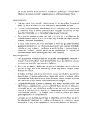 on-line; los alumnos deben aprender a no distraerse demasiado y también deben
       obedecer las indicaciones sobre las páginas que no están autorizados a visitar.


Aspectos didácticos:
    Hay que revisar los materiales didácticos que se piensan utilizar (programas,
     webs...) y preparar actividades de aprendizaje adecuadas para los alumnos.
      A no ser que la sesión tenga la finalidad de introducir un nuevo tema o de motivar
       y sensibilizar hacia el mismo, conviene haber trabajado previamente en clase
       aspectos relacionados con el material con el que se va a interactuar.
    Generalmente conviene preparar una guía orientativa de la actividad que los
     estudiantes van a realizar. Si se va a utilizar un programa algo complejo, convendrá
     elaborar también un mini-manual.
    Si se va a usar Internet, se puede aprovechar el hecho de que cada estudiante
     pueda acceder fácilmente a la información que necesite para organizar actividades
     distintas en cada ordenador, con lo que se puede facilitar el tratamiento de la
     diversidad. También conviene aprovechar las posibilidades de comunicación
     interpersonal que ofrece Internet y el acceso a foros temáticos.
Aspectos organizativos:
    Para que puedan interactuar todos los estudiantes con el programa, la sesión se
     realizará necesariamente en el aula de informática, donde generalmente conviene
     contar con un ordenador para cada dos estudiantes.
    Aunque en ocasiones es posible que trabajen hasta tres alumnos ante una misma
     pantalla, la mejor interacción entre ellos y con los programa se consigue cuando
     trabajan por parejas.
    El trabajo individual será el más conveniente cuando un estudiante que conozca
     bastante bien el trabajo a realizar quiera trabajar solo, cuando se pretenda realizar
     una evaluación de los conocimientos de los alumnos o en algunos casos en los que
     las características especiales de los estudiantes así lo aconsejen.
      El agrupamiento de los alumnos se planificará de la manera más conveniente a los
       objetivos que persiga la sesión. A veces podrán distribuirse libremente, otras veces
       convendrá que en cada pareja haya un alumno que sepa más para que pueda
       orientar al que sabe menos, otras veces convendrá que se formen parejas con
       conocimientos similares... En cualquier caso se evitarán parejas que puedan
       generar problemas de comportamiento.
       Antes de que los alumnos vayan al aula de informática conviene hacer una breve
       introducción del trabajo que van a realizar en ella. Además, si es la primera vez que
       van a utilizar el programa convendrá hacer también una presentación del mismo.
 