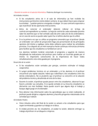 - Durante la sesión en el aula de informática. Podemos distinguir tres momentos.
Actividades iniciales:
     Si los estudiantes antes de ir al aula de informática ya han recibido las
      instrucciones pertinentes (cómo deben sentarse, lo que deben hacer para empezar
      la actividad... ) podrán ponerse enseguida a trabajar. En caso contrario esperarán a
      que el profesor de las oportunas instrucciones.
     Antes de conectar el ordenador deberán rellenar en la hoja de
      control correspondiente su nombre. La hoja de control de cada ordenador permite
      saber los alumnos que se han sentado cada día ante cada uno de los ordenadores;
      así en caso de avería se puede saber quien fue el último alumno que lo utilizó.
     Si es la primera vez que se utiliza un programa convendrá que el profesor (desde
      un ordenador con cañón de proyección) haga una presentación de las principales
      opciones del mismo y explique cómo debe utilizarse para realizar las actividades
      previstas. Si se dispone de un mini-manual se harán continuas referencias al mismo
      para facilitar que los estudiantes se familiaricen con él.
        Los alumnos también tendrán conectado el programa y seguirán de manera
        disciplinada las indicaciones del profesor para realizar un recorrido guiado por el
        mismo. Es importante convencerles de la importancia de hacer todos
        simultáneamente esta visita guiada por el programa.
Desarrollo de la sesión:
     Si los estudiantes están sentados por parejas, conviene estimular el trabajo
      cooperativo.
     Si surgen problemas técnicos en un ordenador y ni los alumnos ni el profesor
      encuentran una rápida solución, habrá que redistribuir a los estudiantes entre los
      demás ordenadores. No es prudente que el profesor se concentre en la solución
      del problema técnico y desatienda al resto de la clase.
     Durante la sesión, el profesor puede pasear entre los estudiantes, observar lo que
      hacen y atender sus consultas. Si se queda sentado en su mesa los estudiantes se
      distraerán con más facilidad. Hasta puede ocurrir que alguno deje el trabajo y
      busque algún juego en el ordenador.
     Para obtener más información sobre los aprendizajes que se están realizando, el
      profesor puede dirigirse a algunos alumnos y hacerles preguntas relacionada con la
      actividad que realizan.
Actividades finales:
     Cinco minutos antes del final de la sesión se avisará a los estudiantes para que
      vayan terminando y guarden su trabajo en el disco.
     Si estaba previsto así, los estudiantes, al acabar la sesión, deberán entregar su
      trabajo al profesor en un disquete o impreso.
 