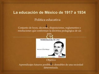 La educación de México de 1917 a 1934
Política educativa
Conjunto de leyes, decretos, disposiciones, reglamentos y
resoluciones que conforman la doctrina pedagógica de un
país.
Objetivo
Aprendizajes futuros posibles y deseables de una sociedad
determinada.
 