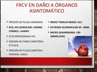 FRCV EN DAÑO A ÓRGANOS
ASINTOMÁTICO
• PRESIÓN DE PULSO ≥60MMHG
• ECG: HVI (SOKOLOW >35MM)
CORNELL >244MV

• ECOCARDIOGRAMA HVI
• GROSOR DE PARED CAROTÍDEA
O PLACA.

• PRESIÓN DE PULSO CARÓTIDAFEMORAL 10M/S

• INDICE TOBILLO BRAZO <0,9
• FILTRADO GLOMERULAR 30 - 60ML
• MICRO ALBUMINURIA (30300MG/24H)

 