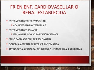 FR EN ENF. CARDIOVASCULAR O
RENAL ESTABLECIDA
• ENFERMEDAD CEREBROVASCULAR

• ACV, HEMORRAGIA CEREBRAL, AIT

• ENFERMEDAD CORONARIA

• IAM; ANGINA, REVASCULARIZACIÓN CARDÍACA

• FALLO CARDIACO CON FE PROLONGADA
• ISQUEMIA ARTERIAL PERIFÉRICA SINTOMÁTICA
• RETINOPATÍA AVANZADA: EXUDADOS O HEMORRAGIA, PAPILEDEMA

 