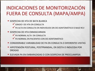 INDICACIONES DE MONITORIZACIÓN
FUERA DE CONSULTA (MAPA/AMPA)
• SOSPECHA DE HTA DE BATA BLANCA

GRADO I DE HTA EN CONSULTA
PA ALTA EN CONSULTA EN INDIVIDUOS SIN DO ASINTOMÁTICO O BAJO RCV

• SOSPECHA DE HTA ENMASCARADA

PA NORMAL ALTA EN CONSULTA
PA NORMAL EN PACIENTES CON DO ASINTOMÁTICO

• CONSIDERABLE VARIABILIDAD DE PA EN CONSULTA O DIFERENTES VISITAS
• HIPOTENSIÓN POSTURAL, POSTPRANDIAL, EN SIESTA O INDUCIDA POR
DROGAS

• ELEVADA PA EN EMBARAZADAS O CON SOSPECHA DE PREECLAMPSIA

 