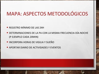 MAPA: ASPECTOS METODOLÓGICOS
• REGISTRO MÍNIMO DE LAS 24H
• DETERMINACIONES DE LA PA CON LA MISMA FRECUENCIA DÍA-NOCHE
(P EJEMPLO CADA 20MIN)

• INCORPORA HORAS DE VIGILIA Y SUEÑO
• APORTAR DIARIO DE ACTIVIDADES Y EVENTOS

 