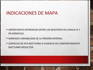 INDICACIONES DE MAPA
• IMPORTANTES DIFERENCIAS ENTRE LOS REGISTROS EN CONSULTA Y
EN DOMICILIO.

• MARCADA VARIABILIDAD DE LA PRESIÓN ARTERIAL
• SOSPECHA DE HTA NOCTURNA O AUSENCIA DE COMPORTAMIENTO
NOCTURNO REDUCTOR

 