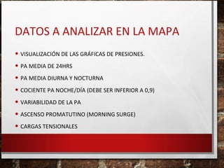 DATOS A ANALIZAR EN LA MAPA
• VISUALIZACIÓN DE LAS GRÁFICAS DE PRESIONES.
• PA MEDIA DE 24HRS
• PA MEDIA DIURNA Y NOCTURNA
• COCIENTE PA NOCHE/DÍA (DEBE SER INFERIOR A 0,9)
• VARIABILIDAD DE LA PA
• ASCENSO PROMATUTINO (MORNING SURGE)
• CARGAS TENSIONALES

 