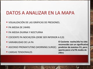 DATOS A ANALIZAR EN LA MAPA
• VISUALIZACIÓN DE LAS GRÁFICAS DE PRESIONES.
• PA MEDIA DE 24HRS
• PA MEDIA DIURNA Y NOCTURNA
• COCIENTE PA NOCHE/DÍA (DEBE SER INFERIOR A 0,9)
El Cociente noche/día ha sido
• VARIABILIDAD DE LA PA
reconocido con un significativo
• ASCENSO PROMATUTINO (MORNING SURGE) predictor de eventos CV, pero
aporta poco a la PA media de
• CARGAS TENSIONALES
24hrs

 
