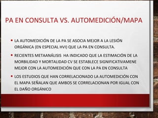 PA EN CONSULTA VS. AUTOMEDICIÓN/MAPA
• LA AUTOMEDICIÓN DE LA PA SE ASOCIA MEJOR A LA LESIÓN
ORGÁNICA (EN ESPECIAL HVI) QUE LA PA EN CONSULTA.

• RECIENTES METAANÁLISIS HA INDICADO QUE LA ESTIMACIÓN DE LA
MORBILIDAD Y MORTALIDAD CV SE ESTABLECE SIGNIFICATIVAMENE
MEJOR CON LA AUTOMEDICIÓN QUE CON LA PA EN CONSULTA

• LOS ESTUDIOS QUE HAN CORRELACIONADO LA AUTOMEDICIÓN CON

EL MAPA SEÑALAN QUE AMBOS SE CORRELACIONAN POR IGUAL CON
EL DAÑO ORGÁNICO

 