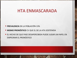 HTA ENMASCARADA
• PREVALENCIA EN LA POBLACIÓN 13%
• MISMO PRONÓSTICO CV QUE EL DE LA HTA SOSTENIDA
• EL HECHO DE QUE PASE DESAPERCIBIDA PUEDE JUGAR UN PAPEL EN
EMPEORAR EL PRONÓSTICO

 