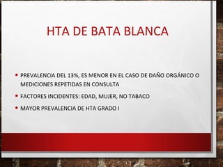 HTA DE BATA BLANCA
• PREVALENCIA DEL 13%, ES MENOR EN EL CASO DE DAÑO ORGÁNICO O
MEDICIONES REPETIDAS EN CONSULTA

• FACTORES INCIDENTES: EDAD, MUJER, NO TABACO
• MAYOR PREVALENCIA DE HTA GRADO I

 