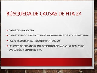 BÚSQUEDA DE CAUSAS DE HTA 2º
• CASOS DE HTA SEVERA
• CASOS DE INICIO BRUSCO O PROGRESIÓN BRUSCA DE HTA IMPORTANTE
• POBRE RESPUESTA AL TTO ANTIHIPERTENSIVO
• LESIONES DE ÓRGANO DIANA DESPROPORCIONADAS AL TIEMPO DE
EVOLUCIÓN Y GRADO DE HTA

 