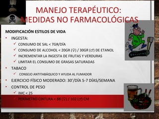 MANEJO TERAPÉUTICO:
MEDIDAS NO FARMACOLÓGICAS
MODIFICACIÓN ESTILOS DE VIDA
• INGESTA:





•

CONSUMO DE SAL < 7GR/DÍA
CONSUMO DE ALCOHOL < 20GR (♀) / 30GR (♂) DE ETANOL
INCREMENTAR LA INGESTA DE FRUTAS Y VERDURAS
LIMITAR EL CONSUMO DE GRASAS SATURADAS

TABACO
 CONSEJO ANTITABÁQUICO Y AYUDA AL FUMADOR

•
•

EJERCICIO FÍSICO MODERADO: 30’/DÍA 5-7 DÍAS/SEMANA
CONTROL DE PESO
 IMC < 25
 PERÍMETRO CINTURA < 88 (♀) / 102 (♂) CM

 