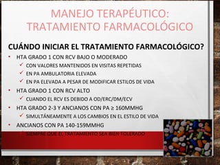 MANEJO TERAPÉUTICO:
TRATAMIENTO FARMACOLÓGICO
CUÁNDO INICIAR EL TRATAMIENTO FARMACOLÓGICO?
•

HTA GRADO 1 CON RCV BAJO O MODERADO
 CON VALORES MANTENIDOS EN VISITAS REPETIDAS
 EN PA AMBULATORIA ELEVADA
 EN PA ELEVADA A PESAR DE MODIFICAR ESTILOS DE VIDA

•

HTA GRADO 1 CON RCV ALTO
 CUANDO EL RCV ES DEBIDO A OD/ERC/DM/ECV

•

HTA GRADO 2-3 Y ANCIANOS CON PA ≥ 160MMHG
 SIMULTÁNEAMENTE A LOS CAMBIOS EN EL ESTILO DE VIDA

•

ANCIANOS CON PA 140-159MMHG
 SIEMPRE QUE EL TRATAMIENTO SEA BIEN TOLERADO

 