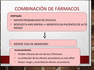 COMBINACIÓN DE FÁRMACOS
VENTAJAS

• MAYOR PROBABILIDAD DE EFICACIA
• RESPUESTA MÁS RÁPIDA >> BENEFICIO EN PACIENTES DE ALTO
RIESGO

• MENOR TASA DE ABANDONO
Inconvenientes
• Posible inficacia de uno de los 2 fármacos
•

La atribución de los efectos secundarios es más difícil

•

Mayor riesgo y severidad de efectos secundarios

 