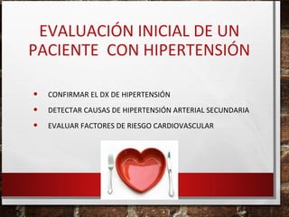 EVALUACIÓN INICIAL DE UN
PACIENTE CON HIPERTENSIÓN
•
•
•

CONFIRMAR EL DX DE HIPERTENSIÓN
DETECTAR CAUSAS DE HIPERTENSIÓN ARTERIAL SECUNDARIA
EVALUAR FACTORES DE RIESGO CARDIOVASCULAR

 
