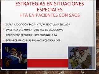 ESTRATEGIAS EN SITUACIONES
ESPECIALES
HTA EN PACIENTES CON SAOS

• CLARA ASOCIACIÓN SAOS - HTA/PA NOCTURNA ELEVADA
• EVIDENCIA DEL AUMENTO DE RCV EN SAOS GRAVE
• CPAP PUEDE REDUCIR EL RCV PERO NO LA PA
• SON NECESARIOS MÁS ENSAYOS CONTROLADOS

 