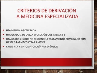 CRITERIOS DE DERIVACIÓN
A MEDICINA ESPECIALIZADA
•
•
•

HTA GRADO 1 DE LARGA EVOLUCIÓN QUE PASA A 2-3

•

CRISIS HTA Y SINTOMATOLOGÍA ADRENÉRGICA

HTA MALIGNA-ACELERADA
HTA GRADO 2-3 QUE NO RESPONDE A TRATAMIENTO COMBINADO CON
HASTA 3 FÁRMACOS TRAS 3 MESES

 