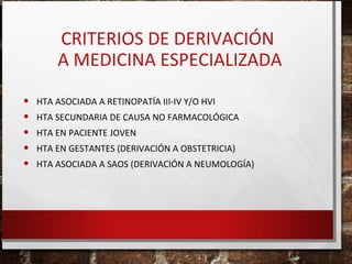 CRITERIOS DE DERIVACIÓN
A MEDICINA ESPECIALIZADA
•
•
•
•
•

HTA ASOCIADA A RETINOPATÍA III-IV Y/O HVI
HTA SECUNDARIA DE CAUSA NO FARMACOLÓGICA
HTA EN PACIENTE JOVEN
HTA EN GESTANTES (DERIVACIÓN A OBSTETRICIA)
HTA ASOCIADA A SAOS (DERIVACIÓN A NEUMOLOGÍA)

 