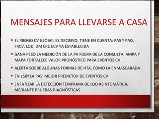 MENSAJES PARA LLEVARSE A CASA
• EL RIESGO CV GLOBAL ES DECISIVO, TIENE EN CUENTA: PAS Y PAD,
FRCV, LOD, DM ERC ECV YA ESTABLECIDA

• GANA PESO LA MEDICIÓN DE LA PA FUERA DE LA CONSULTA: AMPA Y
MAPA FORTALECE VALOR PRONÓSTICO PARA EVENTOS CV

• ALERTA SOBRE ALGUNAS FORMAS DE HTA, COMO LA ENMASCARADA
• EN ≥50ª LA PAS MEJOR PREDICTOR DE EVENTOS CV
• ENFATIZAR LA DETECCIÓN TEMPRANA DE LOD ASINTOMÁTICA,
MEDIANTE PRUEBAS DIAGNÓSTICAS

 