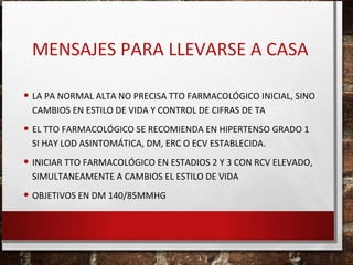 MENSAJES PARA LLEVARSE A CASA
• LA PA NORMAL ALTA NO PRECISA TTO FARMACOLÓGICO INICIAL, SINO
CAMBIOS EN ESTILO DE VIDA Y CONTROL DE CIFRAS DE TA

• EL TTO FARMACOLÓGICO SE RECOMIENDA EN HIPERTENSO GRADO 1
SI HAY LOD ASINTOMÁTICA, DM, ERC O ECV ESTABLECIDA.

• INICIAR TTO FARMACOLÓGICO EN ESTADIOS 2 Y 3 CON RCV ELEVADO,
SIMULTANEAMENTE A CAMBIOS EL ESTILO DE VIDA

• OBJETIVOS EN DM 140/85MMHG

 