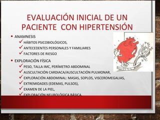 EVALUACIÓN INICIAL DE UN
PACIENTE CON HIPERTENSIÓN
• ANAMNESIS

HÁBITOS PSICOBIOLÓGICOS,
ANTECEDENTES PERSONALES Y FAMILIARES
FACTORES DE RIESGO

• EXPLORACIÓN FÍSICA

PESO, TALLA IMC, PERÍMETRO ABDOMINAL
AUSCULTACIÓN CARDIACA/AUSCULTACIÓN PULMONAR,
EXPLORACIÓN ABDOMINAL: MASAS, SOPLOS, VISCEROMEGALIAS,
EXTREMIDADES (EDEMAS, PULSOS),
EXAMEN DE LA PIEL,
EXPLORACIÓN NEUROLÓGICA BÁSICA.

 