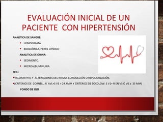 EVALUACIÓN INICIAL DE UN
PACIENTE CON HIPERTENSIÓN
ANALÍTICA DE SANGRE:

•
•

HEMOGRAMA
BIOQUÍMICA, PERFIL LIPÍDICO

ANALITICA DE ORINA:

•
•

SEDIMENTO.
MICROALBUMINURIA

ECG :

•VALORAR HVI, Y ALTERACIONES DEL RITMO, CONDUCCIÓN O REPOLARIZACIÓN.
•(CRITERIOS DE CORNELL: R AVL+S V3 > 24.4MM Y CRITERIOS DE SOKOLOW: S V1+ R EN V5 O V6 ≥ 35 MM)
FONDO DE OJO

 