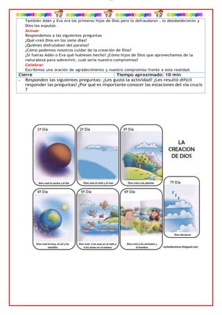 lOMoAR cPSD|4267088
También Adán y Eva era los primeros hijos de Dios pero lo defraudaron , lo desobedecieron y
Dios los expulsó.
Actuar
Respondemos a las siguientes preguntas
¿Qué creó Dios en los siete días?
¿Quiénes disfrutaban del paraíso?
¿Cómo podemos nosotros cuidar de la creación de Dios?
¿Si fueras Adán o Eva qué hubieses hecho? ¿Cómo hijos de Dios que aprovechamos de la
naturaleza para sobrevivir, cuál sería nuestro compromiso?
Celebrar
Escribimos una oración de agradecimiento y nuestro compromiso frente a esta realidad.
Cierre Tiempo aproximado: 10 min
- Responden las siguientes preguntas: ¿Les gustó la actividad? ¿Les resultó difícil
responder las preguntas? ¿Por qué es importante conocer las estaciones del vía crucis
?
 