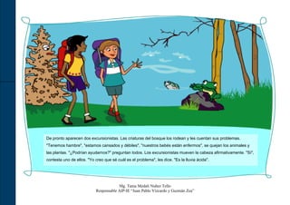 De pronto aparecen dos excursionistas. Las criaturas del bosque los rodean y les cuentan sus problemas.
"Tenemos hambre", "estamos cansados y débiles", "nuestros bebés están enfermos", se quejan los animales y
las plantas. "¿Podrían ayudarnos?" preguntan todos. Los excursionistas mueven la cabeza afirmativamente. "Sí",
contesta uno de ellos. "Yo creo que sé cuál es el problema", les dice. "Es la lluvia ácida".




                                        Mg. Tania Medali Nuñez Tello
                            Responsable AIP-IE “Juan Pablo Vizcardo y Guzmán Zea”
 