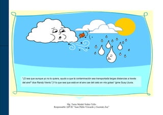 "¡O sea que aunque yo no lo quiera, ayudo a que la contaminación sea transportada largas distancias a través
del aire!" dice Randy Viento."¡Y lo que sea que está en el aire cae del cielo en mis gotas! “gime Susy Lluvia.




                                           Mg. Tania Medali Nuñez Tello
                               Responsable AIP-IE “Juan Pablo Vizcardo y Guzmán Zea”
 