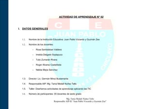 ACTIVIDAD DE APRENDIZAJE N° 02



I. DATOS GENERALES



  1.1.   Nombre de la Institución Educativa: Juan Pablo Vizcardo y Guzmán Zea

  1.2.   Nombre de los docentes:

            -   Rosa Santisteban Valdera

            -   Imelda Delgado Soplapuco

            -   Tulio Zumarán Rivera

            -   Roger Alvarez Castañeda

            -   Nélida Mejía Sánchez



  1.3.   Director: Lic. Germán Mirez Bustamante

  1.4.   Responsable AIP: Mg. Tania Medali Nuñez Tello

  1.5.   Taller: Diseñamos actividades de aprendizaje aplicando las TIC

  1.6.   Número de participantes: 05 docentes de sexto grado

                                               Mg. Tania Medali Nuñez Tello
                                   Responsable AIP-IE “Juan Pablo Vizcardo y Guzmán Zea”
 