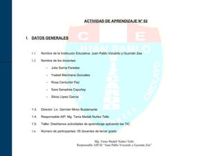 ACTIVIDAD DE APRENDIZAJE N° 02



I. DATOS GENERALES



  1.1.   Nombre de la Institución Educativa: Juan Pablo Vizcardo y Guzmán Zea

  1.2.   Nombre de los docentes:

            -   Julia Sarria Paredes

            -   Ysabel Marchena Gonzáles

            -   Rosa Centurión Paz

            -   Sara Sanadres Capuñay

            -   Silvia López García



  1.3.   Director: Lic. Germán Mirez Bustamante

  1.4.   Responsable AIP: Mg. Tania Medali Nuñez Tello

  1.5.   Taller: Diseñamos actividades de aprendizaje aplicando las TIC

  1.6.   Número de participantes: 05 docentes de tercer grado


                                               Mg. Tania Medali Nuñez Tello
                                   Responsable AIP-IE “Juan Pablo Vizcardo y Guzmán Zea”
 