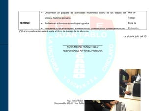 •   Desarrollan un paquete de actividades multimedia acerca de las etapas del Hoja de

                         proceso histórico peruano.                                                        Trabajo

TÉRMINO              •   Reflexionan sobre sus aprendizajes logrados.                                      Ficha de

                       • Resuelves fichas evaluativas: autoevaluación, cooevaluación y heteroevaluación.   Evaluación
(*) La temporalización estará sujeta al ritmo de trabajo de los alumnos.

                                                                                                      La Victoria, julio del 2011.


                                          ________________________________
                                             TANIA MEDALI NUÑEZ TELLO
                                          RESPONSABLE AIP-NIVEL PRIMARIA




                                              Mg. Tania Medali Nuñez Tello
                                  Responsable AIP-IE “Juan Pablo Vizcardo y Guzmán Zea”
 