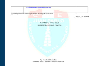 %20potatoes/web_mjose/descripcion.htm



(*) La temporalización estará sujeta al ritmo de trabajo de los alumnos.

                                                                                            La Victoria, julio del 2011.


                                            ________________________________
                                               TANIA MEDALI NUÑEZ TELLO
                                            RESPONSABLE AIP-NIVEL PRIMARIA




                                                Mg. Tania Medali Nuñez Tello
                                    Responsable AIP-IE “Juan Pablo Vizcardo y Guzmán Zea”
 