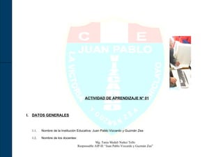 ACTIVIDAD DE APRENDIZAJE N° 01



I. DATOS GENERALES



  1.1.   Nombre de la Institución Educativa: Juan Pablo Vizcardo y Guzmán Zea

  1.2.   Nombre de los docentes:
                                               Mg. Tania Medali Nuñez Tello
                                   Responsable AIP-IE “Juan Pablo Vizcardo y Guzmán Zea”
 