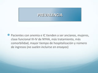 PREVALENCIAPREVALENCIA
Pacientes con anemia e IC tienden a ser ancianos, mujeres,
clase funcional III-IV de NYHA, más tratamiento, más
comorbilidad, mayor tiempo de hospitalización y número
de ingresos (no suelen incluirse en ensayos)
 