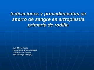 Indicaciones y procedimientos de
 ahorro de sangre en artroplastia
        primaria de rodilla



 Luis Mayor Pérez
 Hematología y Hemoterapia
 Hospital La Axarquía
 Vélez-Málaga (Málaga)
 