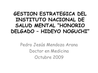 GESTION ESTRATEGICA DEL INSTITUTO NACIONAL DE SALUD MENTAL “HONORIO DELGADO – HIDEYO NOGUCHI” Pedro Jesús Mendoza Arana Doctor en Medicina Octubre 2009 