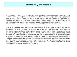 Profesión y universidad
“Medicina de Familia, en cambio, ha conseguido a última hora adjudicar las 1.654
plazas disponibles. Domingo Orozco, presidente de la Comisión Nacional de
Familia, considera el resultado de este año "un verdadero éxito. A diferencia de
las convocatorias anteriores, este año no hay segunda vuelta", explicó.
Orozco considera que los buenos resultados de este año se explican por la
presencia de la asignatura de Familia en el 75 por ciento de las facultades de
Medicina ("Los alumnos suelen tener como referencia de una especialidad a sus
profesores") y por la mayor autonomía que han adquirido estos profesionales, por
lo que espera que estos factores, junto a la campaña de la Organización Médica
Colegial y el Consejo Estatal de Estudiantes de Medicina iniciada este año para
promover la especialidad entre los alumnos de grado, "aseguren el futuro de la
especialidad". Diario médico 28/04/2015
 