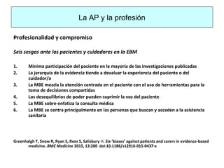 La AP y la profesión
Profesionalidad y compromiso
Seis sesgos ante los pacientes y cuidadores en la EBM
1. Mínima participación del paciente en la mayoría de las investigaciones publicadas
2. La jerarquía de la evidencia tiende a devaluar la experiencia del paciente o del
cuidador/a
3. La MBE mezcla la atención centrada en el paciente con el uso de herramientas para la
toma de decisiones compartidas
4. Los desequilibrios de poder pueden suprimir la voz del paciente
5. La MBE sobre-enfatiza la consulta médica
6. La MBE se centra principalmente en las personas que buscan y acceden a la asistencia
sanitaria
Greenhalgh T, Snow R, Ryan S, Rees S, Salisbury H. Six ‘biases’ against patients and carers in evidence-based
medicine. BMC Medicine 2015, 13:200 doi:10.1186/s12916-015-0437-x
 