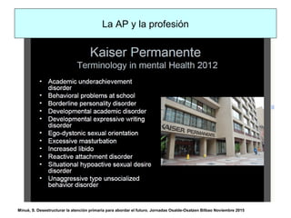 La AP y la profesión
Minué, S. Desestructurar la atención primaria para abordar el futuro. Jornadas Osalde-Osatzen Bilbao Noviembre 2015
 