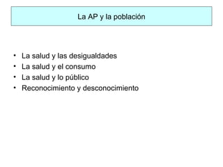 La AP y la población
• La salud y las desigualdades
• La salud y el consumo
• La salud y lo público
• Reconocimiento y desconocimiento
 
