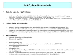 La AP y la política sanitaria
• Historia, historias y definiciones
– Martín Zurro A. Atención Primaria de Salud. En: Martín Zurro A, Cano JF, Gené J, editores. Atención Primaria. Principios,
organización y métodos en Medicina de Familia. 7ª ed. Barcelona: Elsevier; 2014. p. 1-13.
– Kringos DS, Boerma WG, Hutchinson A, van der Zee J, Groenewegen PP. The breadth of primary care: a systematic literature
review of its core dimensions. BMC Health Serv Res 2010;10:65
• Evidencias de sus beneficios
– Starfield B. Atención Primaria, equilibrio entre necesidades de salud, servicios y tecnología. Barcelona: Masson; 2001.
– Starfield B, Shi L, Macinko J. Contribution of primary care to health systems and health. Milbank Q 2005;83(3):457-502.
– Primary care in the driver's seat? Organisational reform in European primary care. Maidenhead: Open University Press; 2006.
– Building primary care in a changing Europe. Copenhagen: European Observatory on Health Systems and Policies. WHO; 2015.
• Algunos datos
. inversión económica y político sanitaria
. deterioro de lo público
– Memoria Osakidetza 2014
– Informe sobre el efecto de los recortes en atención primaria por comunidades autónomas. SEMFYC 2013
– Memoria Ministerio de Sanidad 2013
– Informe BBVA 2015
– Informe FADSP 2015
– Simo MJ. El gasto sanitario en España, 1995-2002. La atención primaria, Cenicienta del Sistema Nacional de Salud. Aten Primaria
2007 Mar;39(3):127-32.
– Repullo JR. El Sistema Nacional de Salud en tiempos de crisis: sin primaria no es posible. AMF 2008;8(7):362-3.
– Fernández de Sanmamed MJ. ¿Atención Primaria con fecha de caducidad? AMF 2014;10(11):636-8.
 