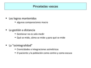 Pinceladas vascas
• Los logros mantenidos
• algunas comparaciones macro
• La gestión a distancia
• Gestionar no es solo medir
• Qué se mide, cómo se mide y para qué se mide
• La “osintegralidad”
• Cronicidades e integraciones asimétricas
• El paciente y la población como centro y como excusa
 