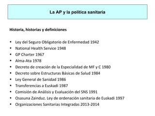 La AP y la política sanitaria
Historia, historias y definiciones
• Ley del Seguro Obligatorio de Enfermedad 1942
• National Health Service 1948
• GP Charter 1967
• Alma-Ata 1978
• Decreto de creación de la Especialidad de MF y C 1980
• Decreto sobre Estructuras Básicas de Salud 1984
• Ley General de Sanidad 1986
• Transferencias a Euskadi 1987
• Comisión de Análisis y Evaluación del SNS 1991
• Osasuna Zainduz. Ley de ordenación sanitaria de Euskadi 1997
• Organizaciones Sanitarias Integradas 2013-2014
 